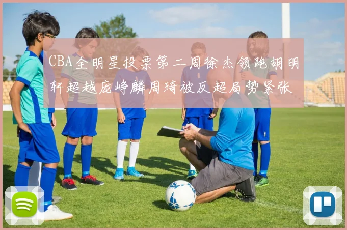 CBA全明星投票第二周徐杰领跑胡明轩超越庞峥麟周琦被反超局势紧张