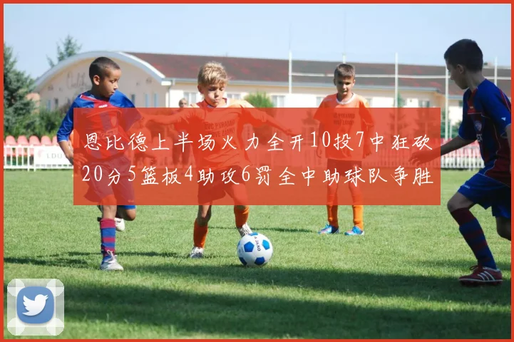 恩比德上半场火力全开10投7中狂砍20分5篮板4助攻6罚全中助球队争胜