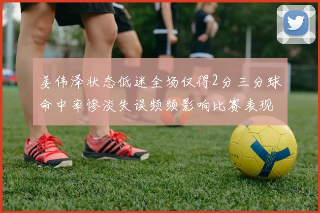 姜伟泽状态低迷全场仅得2分三分球命中率惨淡失误频频影响比赛表现