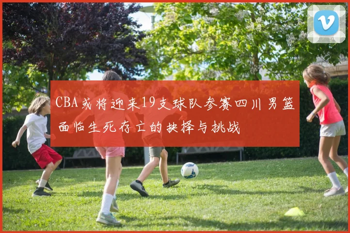 CBA或将迎来19支球队参赛四川男篮面临生死存亡的抉择与挑战