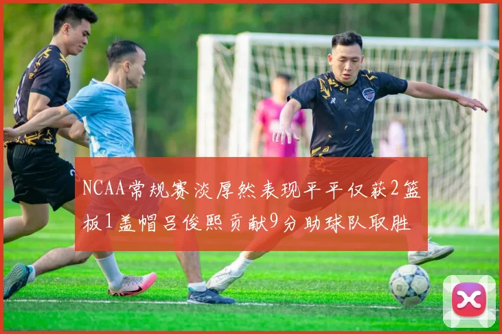 NCAA常规赛淡厚然表现平平仅获2篮板1盖帽吕俊熙贡献9分助球队取胜