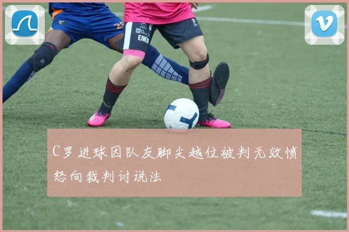 C罗进球因队友脚尖越位被判无效愤怒向裁判讨说法