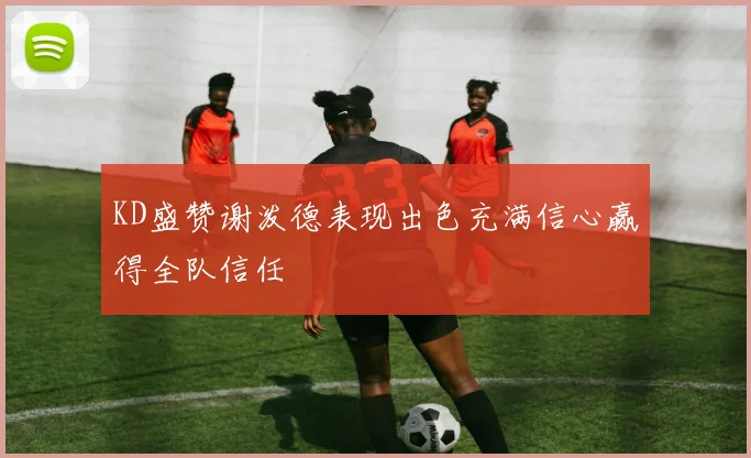KD盛赞谢泼德表现出色充满信心赢得全队信任