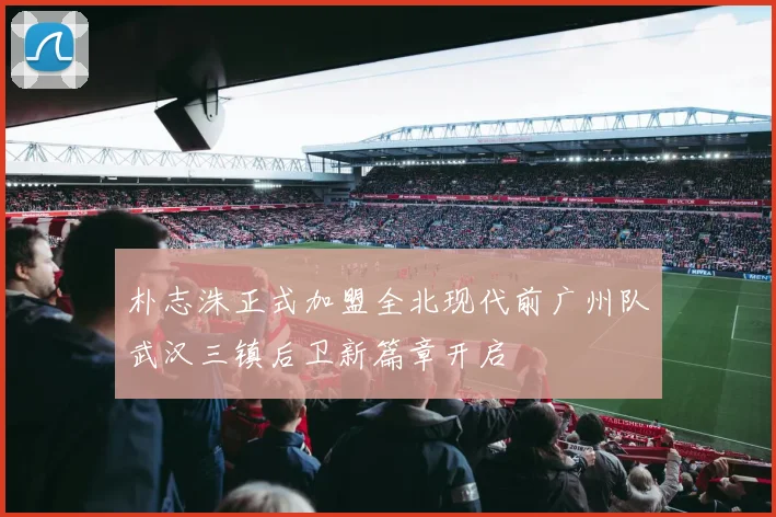 朴志洙正式加盟全北现代前广州队武汉三镇后卫新篇章开启