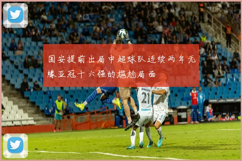 国安提前出局中超球队连续两年无缘亚冠十六强的尴尬局面