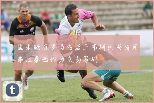 国米瞄准罗马右后卫韦斯利或将用弗拉泰西作为交易筹码