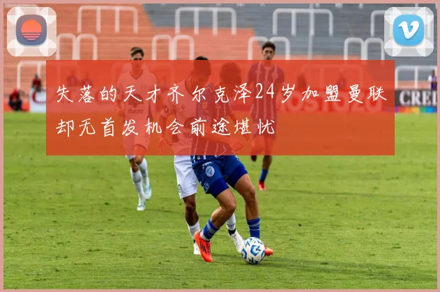 失落的天才齐尔克泽24岁加盟曼联却无首发机会前途堪忧