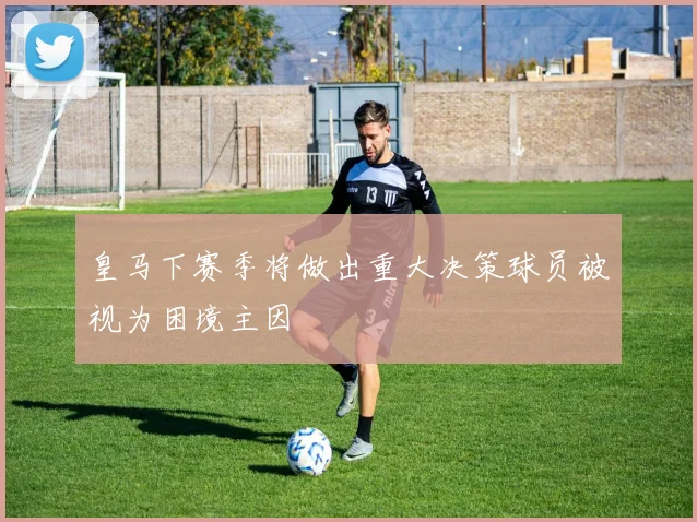 皇马下赛季将做出重大决策球员被视为困境主因