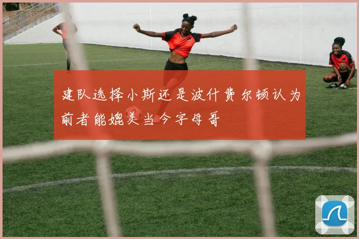 建队选择小斯还是波什费尔顿认为前者能媲美当今字母哥