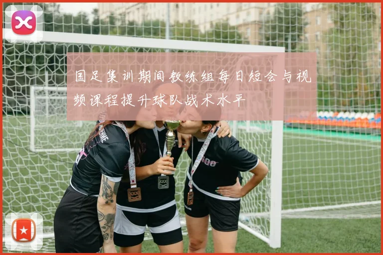 国足集训期间教练组每日短会与视频课程提升球队战术水平