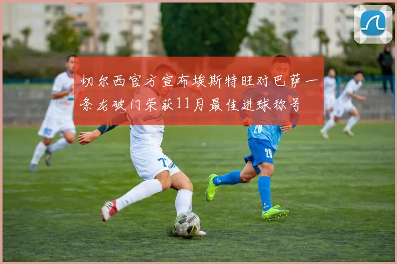 切尔西官方宣布埃斯特旺对巴萨一条龙破门荣获11月最佳进球称号