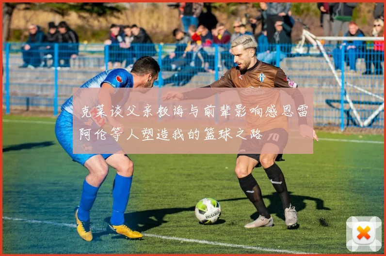 克莱谈父亲教诲与前辈影响感恩雷阿伦等人塑造我的篮球之路