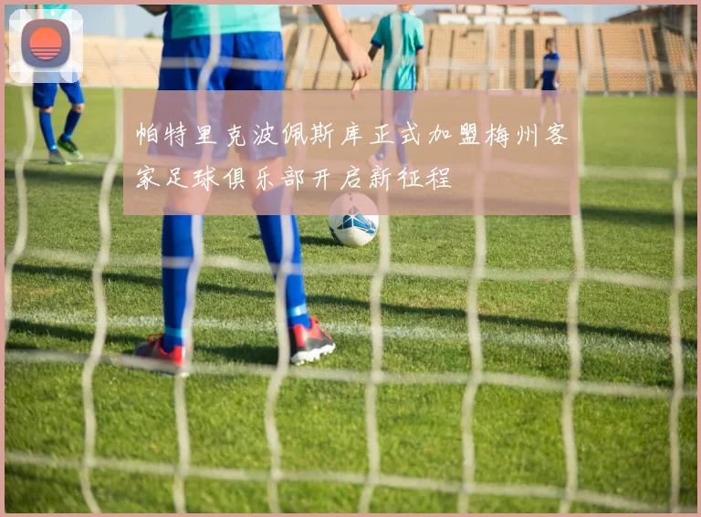 帕特里克波佩斯库正式加盟梅州客家足球俱乐部开启新征程