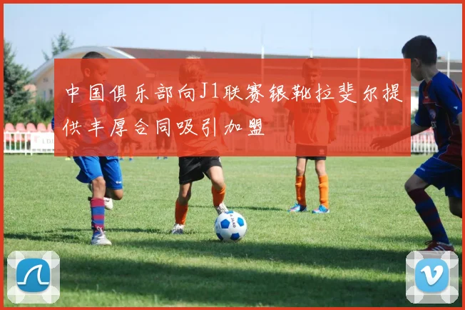 中国俱乐部向J1联赛银靴拉斐尔提供丰厚合同吸引加盟