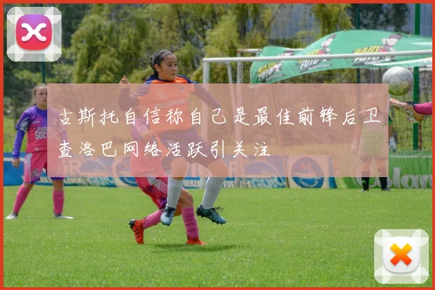 古斯托自信称自己是最佳前锋后卫查洛巴网络活跃引关注
