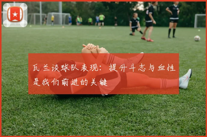 瓦兰谈球队表现：提升斗志与血性是我们前进的关键