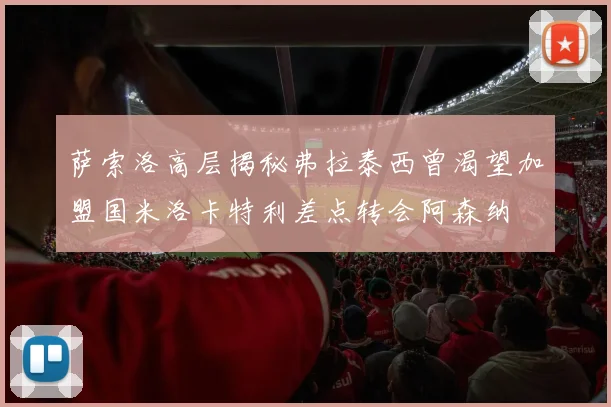 萨索洛高层揭秘弗拉泰西曾渴望加盟国米洛卡特利差点转会阿森纳