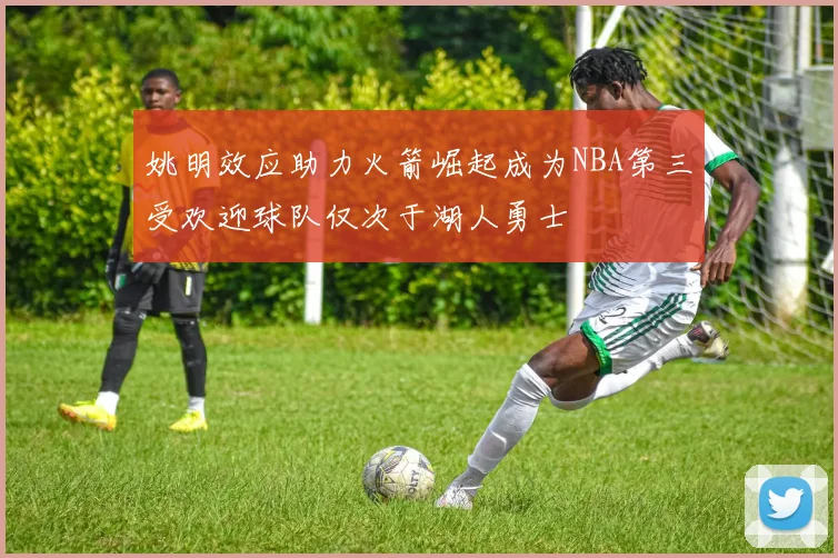 姚明效应助力火箭崛起成为NBA第三受欢迎球队仅次于湖人勇士