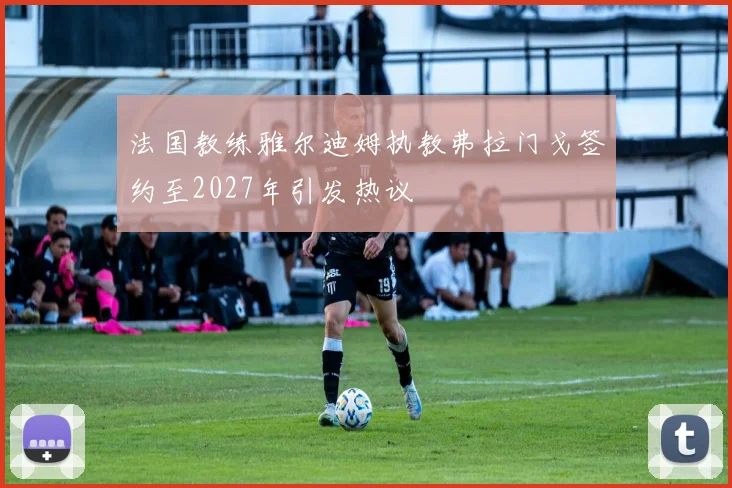 法国教练雅尔迪姆执教弗拉门戈签约至2027年引发热议