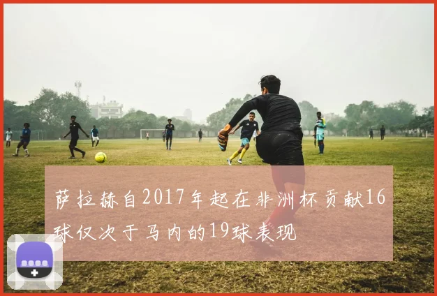萨拉赫自2017年起在非洲杯贡献16球仅次于马内的19球表现
