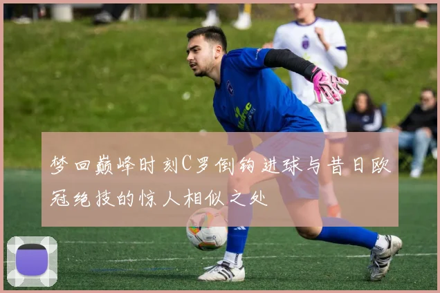 梦回巅峰时刻C罗倒钩进球与昔日欧冠绝技的惊人相似之处