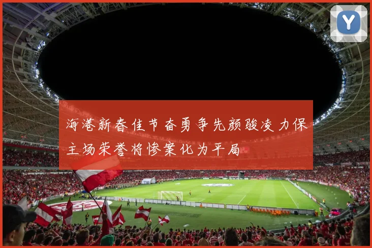 海港新春佳节奋勇争先颜骏凌力保主场荣誉将惨案化为平局