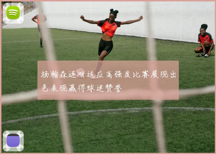 杨瀚森逐渐适应高强度比赛展现出色表现赢得球迷赞誉