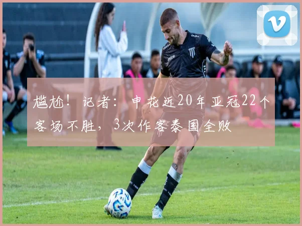 尴尬！记者：申花近20年亚冠22个客场不胜，3次作客泰国全败
