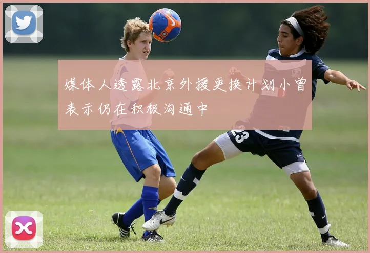 媒体人透露北京外援更换计划小曾表示仍在积极沟通中