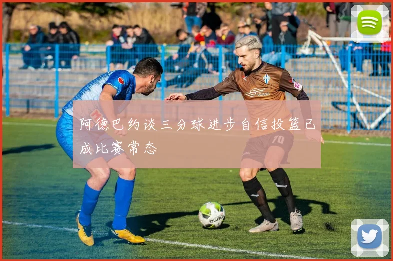 阿德巴约谈三分球进步自信投篮已成比赛常态