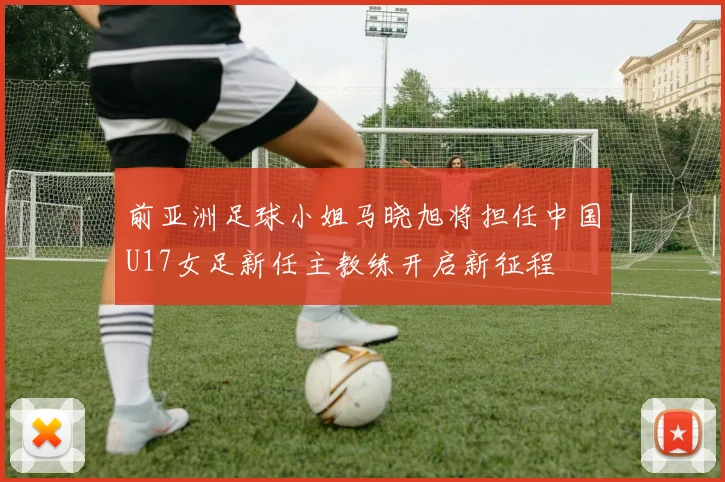 前亚洲足球小姐马晓旭将担任中国U17女足新任主教练开启新征程