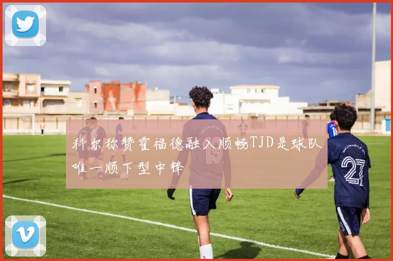 科尔称赞霍福德融入顺畅TJD是球队唯一顺下型中锋