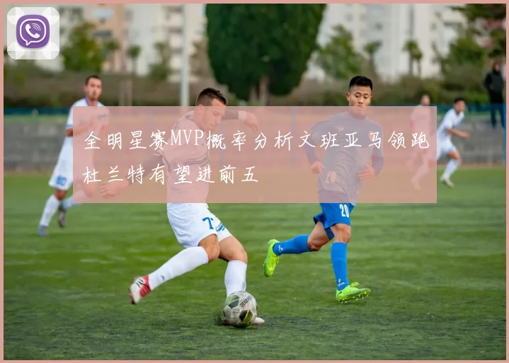 全明星赛MVP概率分析文班亚马领跑杜兰特有望进前五
