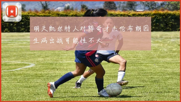 明天凯尔特人对阵奇才杰伦布朗因生病出战可能性不大