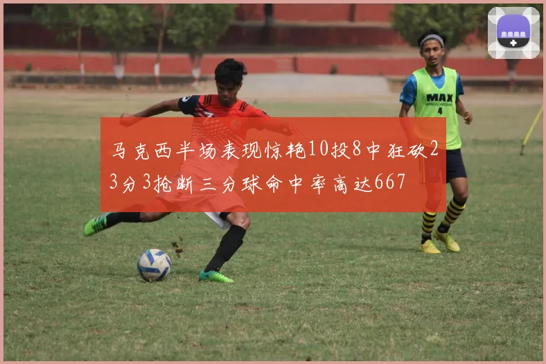 马克西半场表现惊艳10投8中狂砍23分3抢断三分球命中率高达667