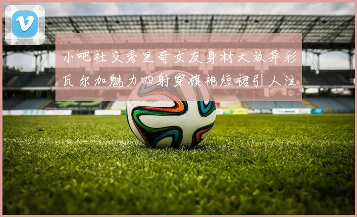 小吧社交秀里奇女友身材大放异彩瓦尔加魅力四射穿旗袍短裙引人注目