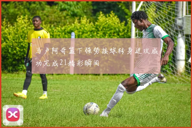 马卢阿奇篮下强势接球转身进攻成功完成21精彩瞬间