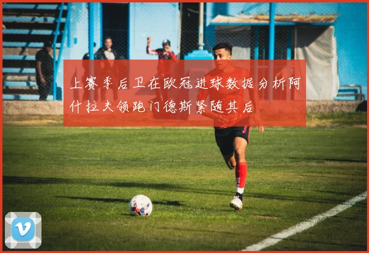 上赛季后卫在欧冠进球数据分析阿什拉夫领跑门德斯紧随其后